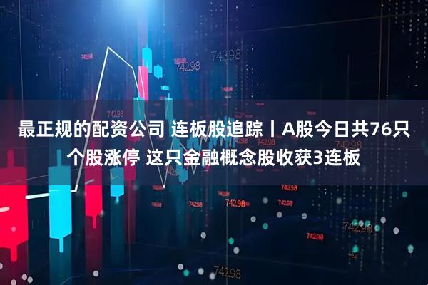 最正规的配资公司 连板股追踪丨A股今日共76只个股涨停 这只金融概念股收获3连板
