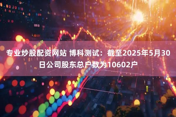 专业炒股配资网站 博科测试：截至2025年5月30日公司股东总户数为10602户