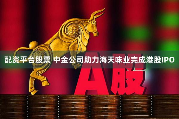 配资平台股票 中金公司助力海天味业完成港股IPO