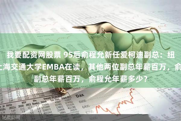 我要配资网股票 95后俞程允新任爱柯迪副总：纽约大学毕业、上海交通大学EMBA在读，其他两位副总年薪百万，俞程允年薪多少？
