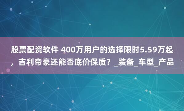 股票配资软件 400万用户的选择限时5.59万起，吉利帝豪还能否底价保质？_装备_车型_产品