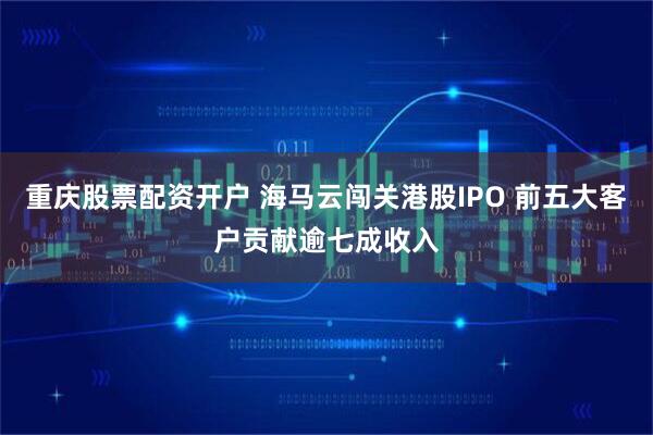 重庆股票配资开户 海马云闯关港股IPO 前五大客户贡献逾七成收入
