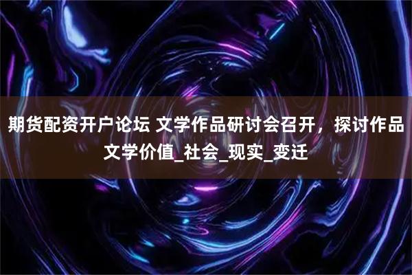 期货配资开户论坛 文学作品研讨会召开，探讨作品文学价值_社会_现实_变迁