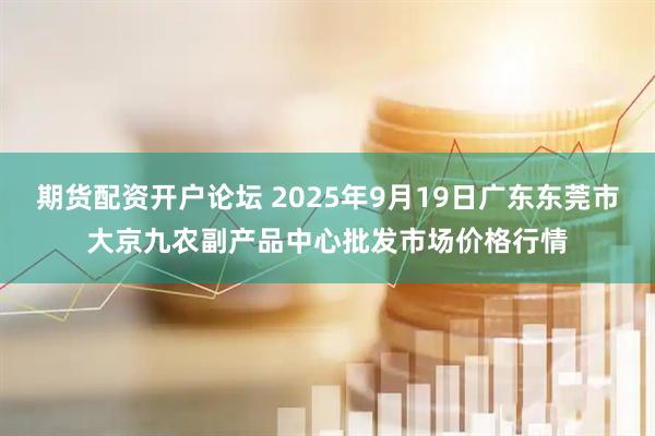 期货配资开户论坛 2025年9月19日广东东莞市大京九农副产品中心批发市场价格行情