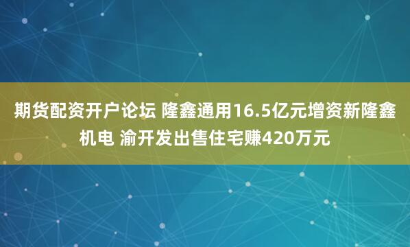 期货配资开户论坛 隆鑫通用16.5亿元增资新隆鑫机电 渝开发出售住宅赚420万元