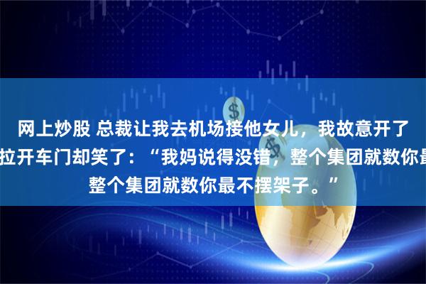 网上炒股 总裁让我去机场接他女儿，我故意开了辆旧轿车。她拉开车门却笑了：“我妈说得没错，整个集团就数你最不摆架子。”