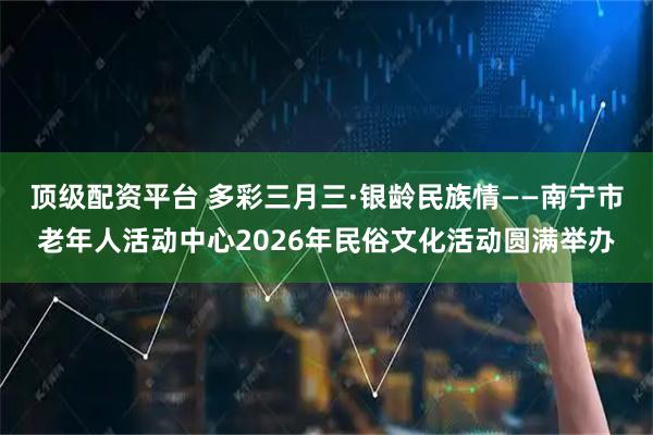 顶级配资平台 多彩三月三·银龄民族情——南宁市老年人活动中心2026年民俗文化活动圆满举办