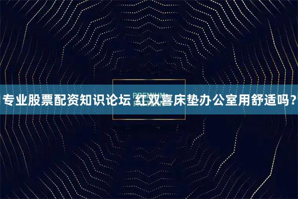 专业股票配资知识论坛 红双喜床垫办公室用舒适吗？